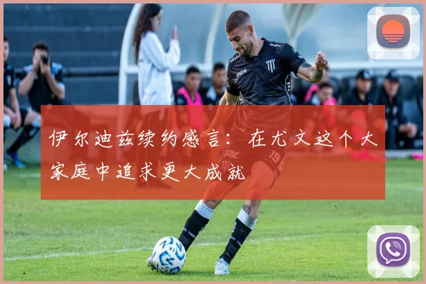 伊尔迪兹续约感言：在尤文这个大家庭中追求更大成就