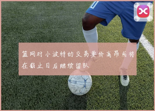 篮网对小波特的交易要价高昂或将在截止日后继续留队