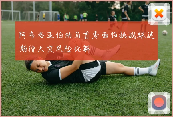 阿韦洛亚伯纳乌首秀面临挑战球迷期待火灾风险化解