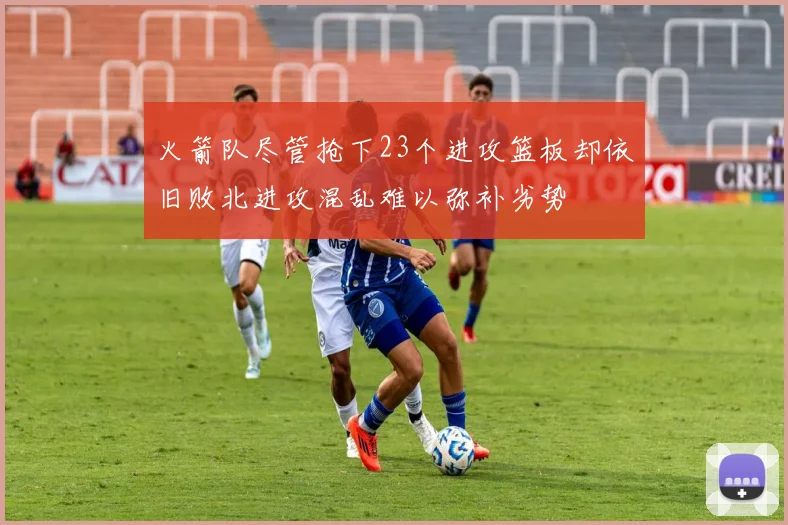 火箭队尽管抢下23个进攻篮板却依旧败北进攻混乱难以弥补劣势