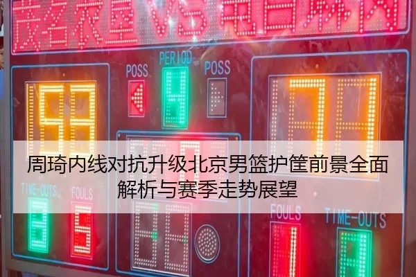 周琦内线对抗升级北京男篮护筐前景全面解析与赛季走势展望（TIANBOSPORTS）